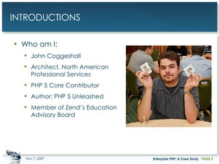 INTRODUCTIONS Who am I: John Coggeshall Architect, North American Professional Services PHP 5 Core Contributor Author: PHP 5 Unleashed Member of Zend’s Education Advisory Board May 28, 2009 Enterprise PHP: A Case Study PAGE  