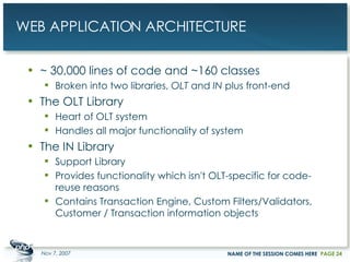 WEB APPLICATION ARCHITECTURE ~ 30,000 lines of code and ~160 classes Broken into two libraries,  OLT  and  IN  plus front-end The OLT Library Heart of OLT system Handles all major functionality of system The IN Library Support Library Provides functionality which isn't OLT-specific for code-reuse reasons Contains Transaction Engine, Custom Filters/Validators, Customer / Transaction information objects May 28, 2009 NAME OF THE SESSION COMES HERE PAGE  