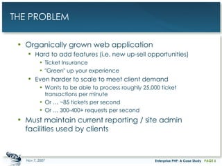THE PROBLEM Organically grown web application Hard to add features (i.e. new up-sell opportunities) Ticket Insurance "Green" up your experience Even harder to scale to meet client demand Wants to be able to process roughly 25,000 ticket transactions per minute Or … ~85 tickets per second Or … 300-400+ requests per second Must maintain current reporting / site admin facilities used by clients May 28, 2009 Enterprise PHP: A Case Study PAGE  