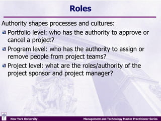 Roles Authority shapes processes and cultures: Portfolio level: who has the authority to approve or cancel a project? Program level: who has the authority to assign or remove people from project teams? Project level: what are the roles/authority of the project sponsor and project manager? 