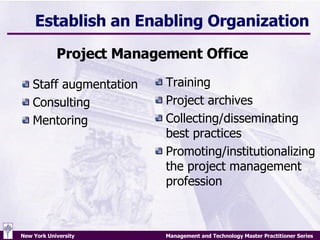Establish an Enabling Organization Staff augmentation Consulting Mentoring Training Project archives Collecting/disseminating best practices Promoting/institutionalizing the project management profession Project Management Office 