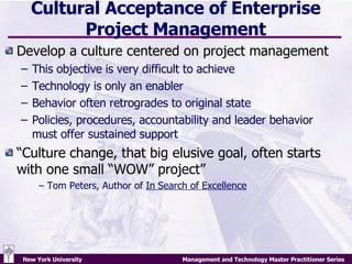 Cultural Acceptance of Enterprise Project Management Develop a culture centered on project management  This objective is very difficult to achieve Technology is only an enabler Behavior often retrogrades to original state Policies, procedures, accountability and leader behavior must offer sustained support “Culture change, that big elusive goal, often starts with one small “WOW” project”  –  Tom Peters, Author of  In Search of Excellence 