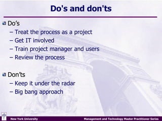 Do's and don'ts Do’s Treat the process as a project  Get IT involved Train project manager and users Review the process Don’ts Keep it under the radar Big bang approach 