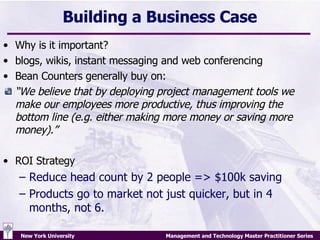 Building a Business Case Why is it important? blogs, wikis, instant messaging and web conferencing Bean Counters generally buy on: “ We believe that by deploying project management tools we make our employees more productive, thus improving the bottom line (e.g. either making more money or saving more money).” ROI Strategy Reduce head count by 2 people => $100k saving Products go to market not just quicker, but in 4 months, not 6. 