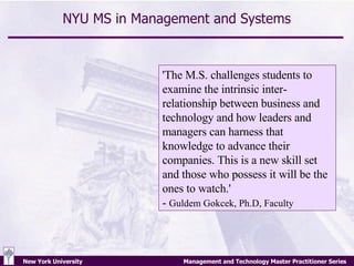 NYU MS in Management and Systems 'The M.S. challenges students to examine the intrinsic inter-relationship between business and technology and how leaders and managers can harness that knowledge to advance their companies. This is a new skill set and those who possess it will be the ones to watch.' -  Guldem Gokcek, Ph.D, Faculty   