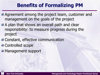 Benefits of Formalizing PM Agreement among the project team, customer and management on the goals of the project A plan that shows an overall path and clear responsibility: to measure progress during the project Constant, effective communication  Controlled scope Management support 