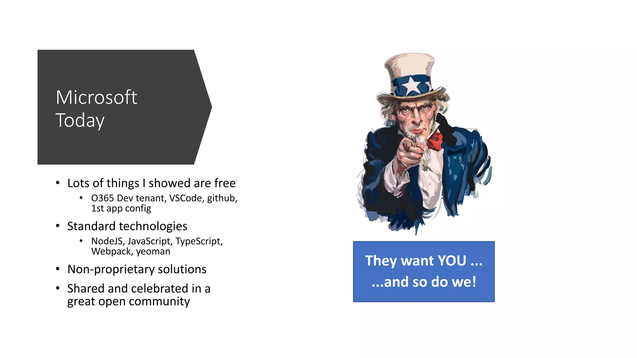 Microsoft
Today
• Lots of things I showed are free
• O365 Dev tenant, VSCode, github,
1st app config
• Standard technologies
• NodeJS, JavaScript, TypeScript,
Webpack, yeoman
• Non-proprietary solutions
• Shared and celebrated in a
great open community
They want YOU ...
...and so do we!
 