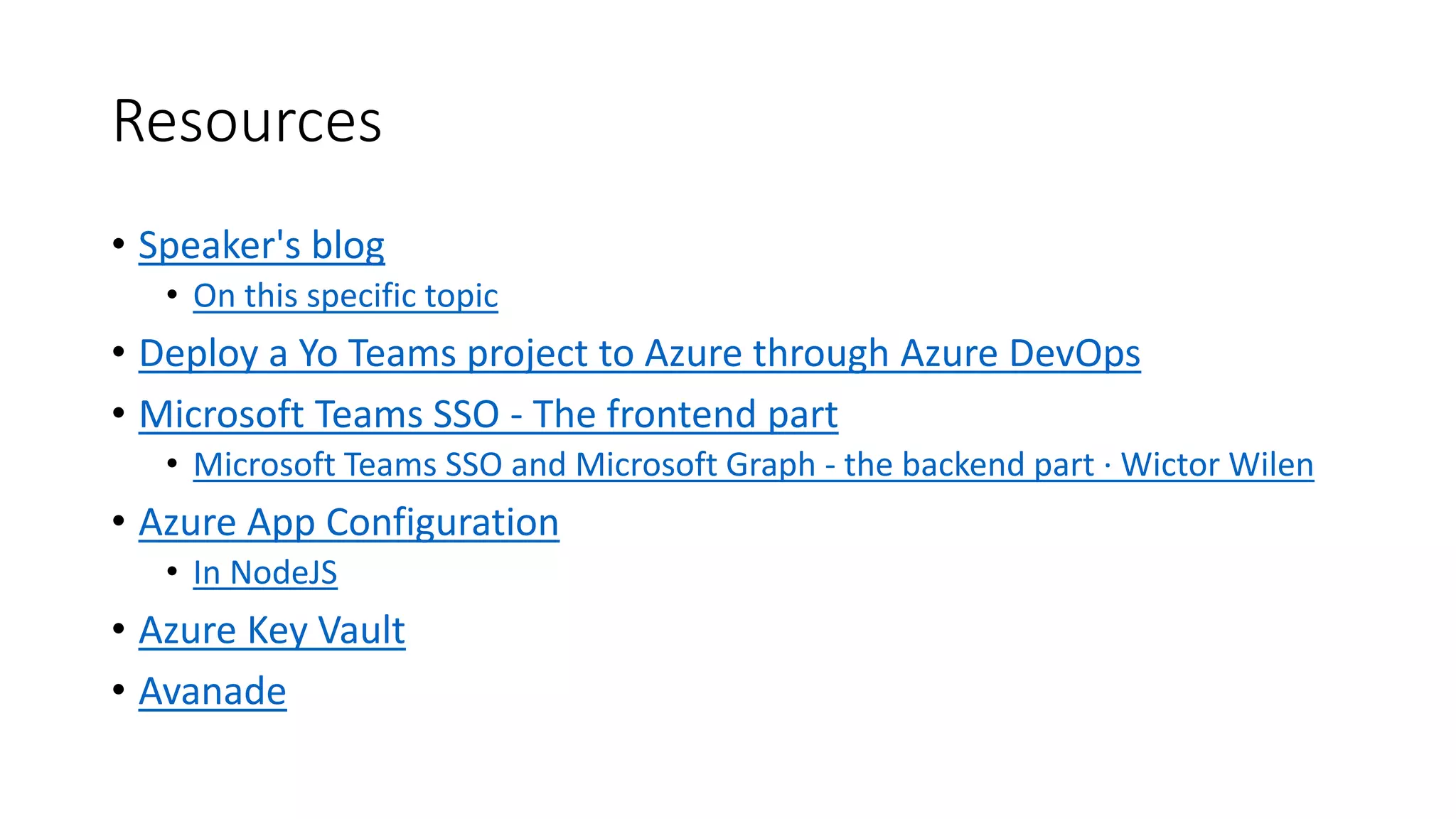 Resources
• Speaker's blog
• On this specific topic
• Deploy a Yo Teams project to Azure through Azure DevOps
• Microsoft Teams SSO - The frontend part
• Microsoft Teams SSO and Microsoft Graph - the backend part · Wictor Wilen
• Azure App Configuration
• In NodeJS
• Azure Key Vault
• Avanade
 