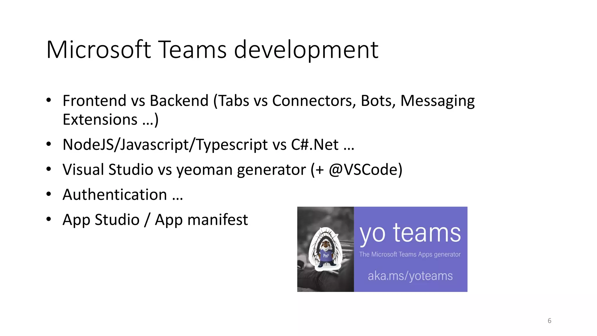 Microsoft Teams development
• Frontend vs Backend (Tabs vs Connectors, Bots, Messaging
Extensions …)
• NodeJS/Javascript/Typescript vs C#.Net …
• Visual Studio vs yeoman generator (+ @VSCode)
• Authentication …
• App Studio / App manifest
6
 