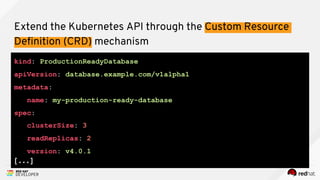 kind: ProductionReadyDatabase
apiVersion: database.example.com/v1alpha1
metadata:
name: my-production-ready-database
spec:
clusterSize: 3
readReplicas: 2
version: v4.0.1
[...]
Extend the Kubernetes API through the Custom Resource
Definition (CRD) mechanism
 