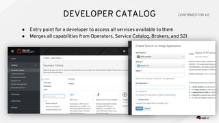 ● Entry point for a developer to access all services available to them
● Merges all capabilities from Operators, Service Catalog, Brokers, and S2I
DEVELOPER CATALOG CONFIRMED FOR 4.0
 