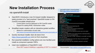 New Installation Process
via openshift-install
● OpenShift 4 introduces a new CLI-based installer designed to
easily provision of a “best practices” OpenShift cluster on RH
CoreOS immutable infrastructure
○ Control plane must be deployed on RH CoreOS nodes
○ Support for adding RHEL infra/worker nodes
● Simplified cluster creation with an interactive guided workflow
○ Allows for customization at each step
○ https://github.com/openshift/installer/blob/master/docs/user/customization.md
● Quickly download installer client (& token) from
https://cloud.openshift.com and run from anywhere
● Non-essential installation config options are now handled post-
install via component operator CRD’s
● Used new installations of OpenShift 4 only!
○ Does NOT support installing or upgrading of OCP 3.x clusters!
$ ./openshift-install create cluster
? SSH Public Key /Users/<userid>/.ssh/id_rsa.pub
? Platform aws
? Region us-west-2
? Base Domain openshift.com
? Cluster Name ocp
? Pull Secret [? for help]
*************************************************************
INFO Creating cluster...
INFO Waiting up to 30m0s for the Kubernetes API...
INFO API v1.11.0+c69f926354 up
INFO Waiting up to 30m0s for the bootstrap-complete event...
INFO Destroying the bootstrap resources...
INFO Waiting up to 10m0s for the openshift-console route to be created...
INFO Install complete!
INFO Run 'export KUBECONFIG=<your working directory>/auth/kubeconfig' to
manage the cluster with 'oc', the OpenShift CLI.
INFO The cluster is ready when 'oc login -u kubeadmin -p <provided>' succeeds
(wait a few minutes).
INFO Access the OpenShift web-console here: https://console-openshift-
console.apps.ocp.openshift.com
INFO Login to the console with user: kubeadmin, password: <provided>
Documentation: https://github.com/openshift/training/
openshift-install is downloadable
from https://cloud.openshift.com!
 