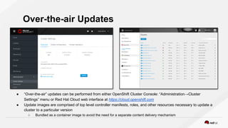 ● “Over-the-air” updates can be performed from either OpenShift Cluster Console: “Administration→Cluster
Settings” menu or Red Hat Cloud web interface at https://cloud.openshift.com
● Update images are comprised of top level controller manifests, roles, and other resources necessary to update a
cluster to a particular version
○ Bundled as a container image to avoid the need for a separate content delivery mechanism
Over-the-air Updates
 