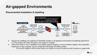 Air-gapped Environments
Disconnected Installation & Updating
● Support for installing and updating of OpenShift clusters in air-gapped environments is tentatively planned for
4.2; final design still under discussion and subject to change!
● Admin first need to mirror installation and update payload images to a local container registry, then openshift-
install and ‘oc adm upgrade’ can be configured to leverage the offline content
○ RH CoreOS images for AWS will also need to be copied to a local S3 bucket and AMI ID defined in install-config
Admin
Local Container
Registry
Container
Registry
# mirror update image:
$ oc adm release mirror --from=<rht repo:version> 
--to=<local repo:version>
# provide cluster with update image to update to:
$ oc adm upgrade --to-mirror=<local repo:version>
Local Copy of
Update Image
Air-gapped
OpenShift Cluster
Red Hat sourced
Update Image
Mirrored to
local registry
Cluster
updated locally
Customer Cluster
 