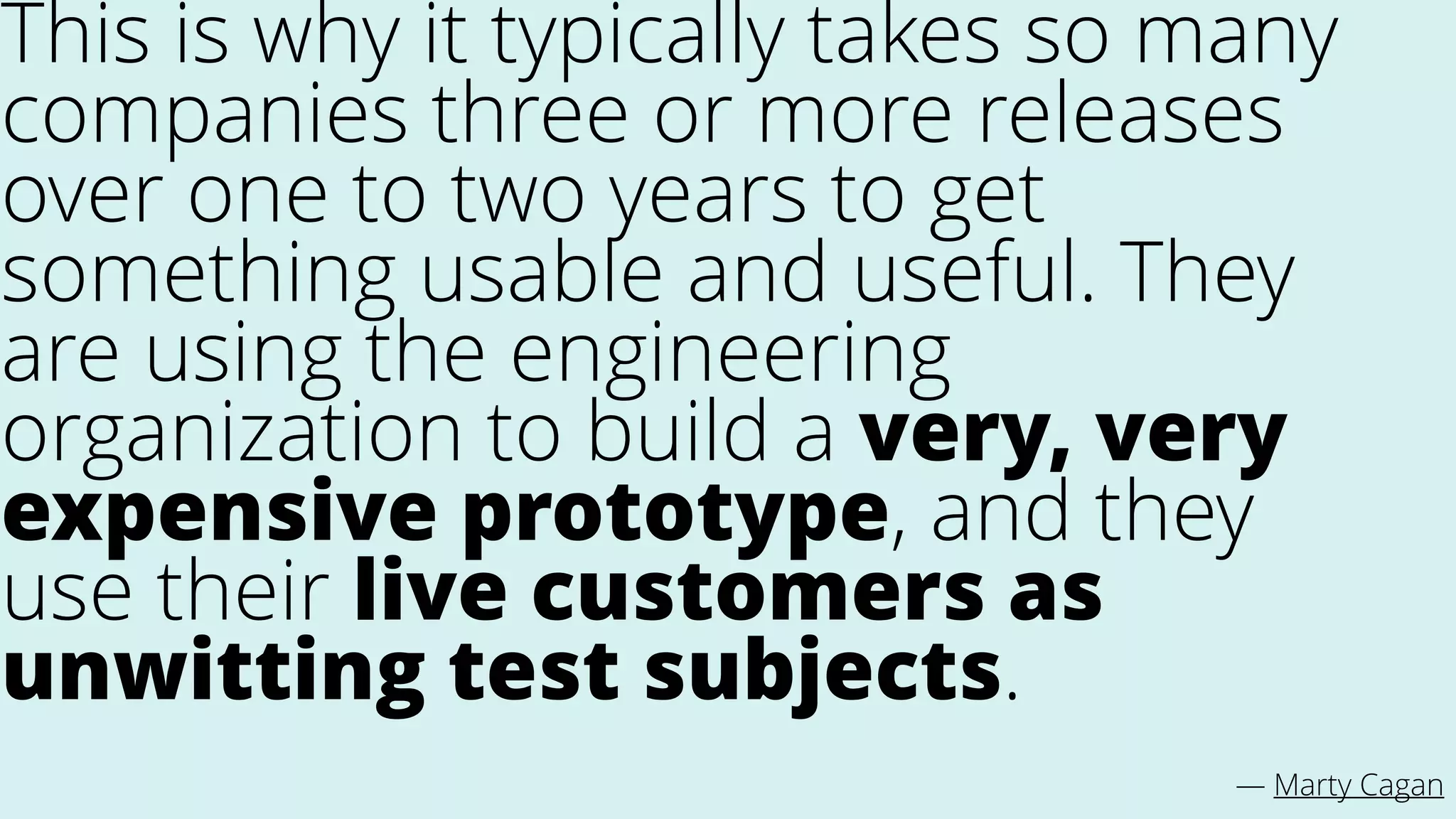 This is why it typically takes so many
companies three or more releases
over one to two years to get
something usable and useful. They
are using the engineering
organization to build a very, very
expensive prototype, and they
use their live customers as
unwitting test subjects.
— Marty Cagan
 