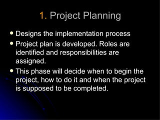 1. Project Planning
 Designs the implementation process
 Project plan is developed. Roles are
  identified and responsibilities are
  assigned.
 This phase will decide when to begin the
  project, how to do it and when the project
  is supposed to be completed.
 