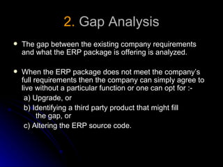 2. Gap Analysis
   The gap between the existing company requirements
    and what the ERP package is offering is analyzed.

   When the ERP package does not meet the company’s
    full requirements then the company can simply agree to
    live without a particular function or one can opt for :-
     a) Upgrade, or
     b) Identifying a third party product that might fill
          the gap, or
     c) Altering the ERP source code.
 