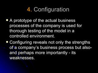 4. Configuration
 A prototype of the actual business
  processes of the company is used for
  thorough testing of the model in a
  controlled environment.
 Configuring reveals not only the strengths
  of a company’s business process but also-
  and perhaps more importantly - its
  weaknesses.
 