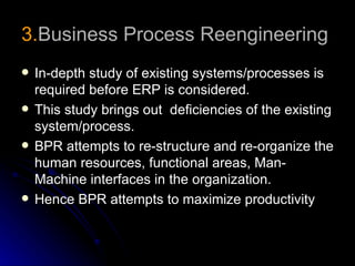 3.Business Process Reengineering
   In-depth study of existing systems/processes is
    required before ERP is considered.
   This study brings out deficiencies of the existing
    system/process.
   BPR attempts to re-structure and re-organize the
    human resources, functional areas, Man-
    Machine interfaces in the organization.
   Hence BPR attempts to maximize productivity
 