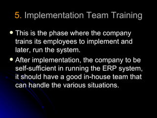 5. Implementation Team Training
 This is the phase where the company
  trains its employees to implement and
  later, run the system.
 After implementation, the company to be
  self-sufficient in running the ERP system,
  it should have a good in-house team that
  can handle the various situations.
 
