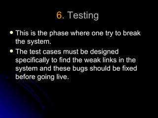 6. Testing
 This is the phase where one try to break
  the system.
 The test cases must be designed
  specifically to find the weak links in the
  system and these bugs should be fixed
  before going live.
 