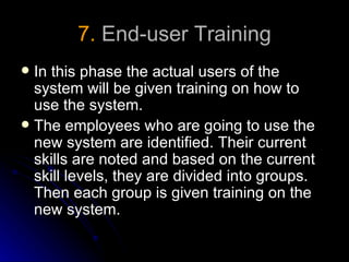 7. End-user Training
 In this phase the actual users of the
  system will be given training on how to
  use the system.
 The employees who are going to use the
  new system are identified. Their current
  skills are noted and based on the current
  skill levels, they are divided into groups.
  Then each group is given training on the
  new system.
 