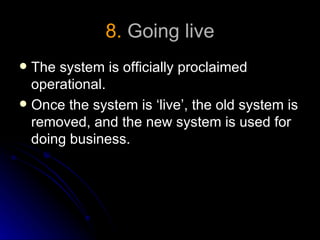 8. Going live
 The system is officially proclaimed
  operational.
 Once the system is ‘live’, the old system is
  removed, and the new system is used for
  doing business.
 