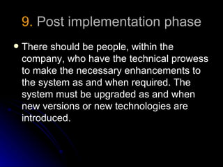 9. Post implementation phase
   There should be people, within the
    company, who have the technical prowess
    to make the necessary enhancements to
    the system as and when required. The
    system must be upgraded as and when
    new versions or new technologies are
    introduced.
 