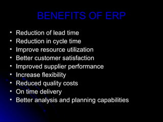 BENEFITS OF ERP
   Reduction of lead time
   Reduction in cycle time
   Improve resource utilization
   Better customer satisfaction
   Improved supplier performance
   Increase flexibility
   Reduced quality costs
   On time delivery
   Better analysis and planning capabilities
 