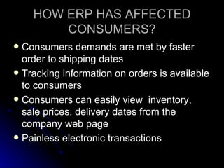 HOW ERP HAS AFFECTED
        CONSUMERS?
 Consumers demands are met by faster
  order to shipping dates
 Tracking information on orders is available
  to consumers
 Consumers can easily view inventory,
  sale prices, delivery dates from the
  company web page
 Painless electronic transactions
 