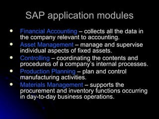 SAP application modules
   Financial Accounting – collects all the data in
    the company relevant to accounting.
   Asset Management – manage and supervise
    individual aspects of fixed assets.
   Controlling – coordinating the contents and
    procedures of a company’s internal processes.
   Production Planning – plan and control
    manufacturing activities.
   Materials Management – supports the
    procurement and inventory functions occurring
    in day-to-day business operations.
 