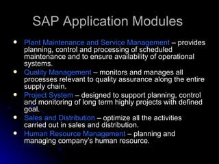 SAP Application Modules
   Plant Maintenance and Service Management – provides
    planning, control and processing of scheduled
    maintenance and to ensure availability of operational
    systems.
   Quality Management – monitors and manages all
    processes relevant to quality assurance along the entire
    supply chain.
   Project System – designed to support planning, control
    and monitoring of long term highly projects with defined
    goal.
   Sales and Distribution – optimize all the activities
    carried out in sales and distribution.
   Human Resource Management – planning and
    managing company’s human resource.
 