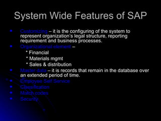 System Wide Features of SAP
    Customizing – it is the configuring of the system to
     represent organization’s legal structure, reporting
     requirement and business processes.
    Organizational element –
       * Financial
       * Materials mgmt
       * Sales & distribution
    Master data – it is records that remain in the database over
     an extended period of time.
    Employee Self Service
    Classification
    Match codes
    Security
 