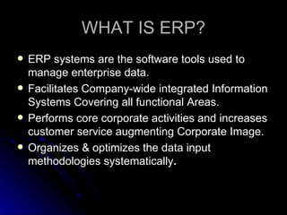 WHAT IS ERP?
   ERP systems are the software tools used to
    manage enterprise data.
   Facilitates Company-wide integrated Information
    Systems Covering all functional Areas.
   Performs core corporate activities and increases
    customer service augmenting Corporate Image.
   Organizes & optimizes the data input
    methodologies systematically.
 