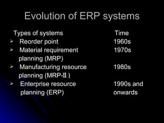 Evolution of ERP systems
 Types of systems          Time
 Reorder point            1960s
 Material requirement     1970s
  planning (MRP)
 Manufacturing resource   1980s
  planning (MRP-II )
 Enterprise resource      1990s and
   planning (ERP)          onwards
 