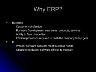 Why ERP?

   Business
       Customer satisfaction
       Business Development- new areas, products, services
       Ability to face competition
       Efficient processes required to push the company to top gear
   IT
       Present software does not meet business needs
       Obsolete hardware/ software difficult to maintain
 
