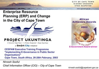 www.capetown.gov.za

Enterprise Resource
Planning (ERP) and Change
in the City of Cape Town




                                                      E-Government Award winner
 CESPAM Executive Training Programme
 quot;Implementing E-Governance in Public Sector
 Organisationsquot;
 Cape Town, South Africa, 26-28th February, 2003
Nirvesh Sooful
Chief Information Officer (CIO) – City of Cape Town
                                                      nirvesh.sooful@capetown.gov.za