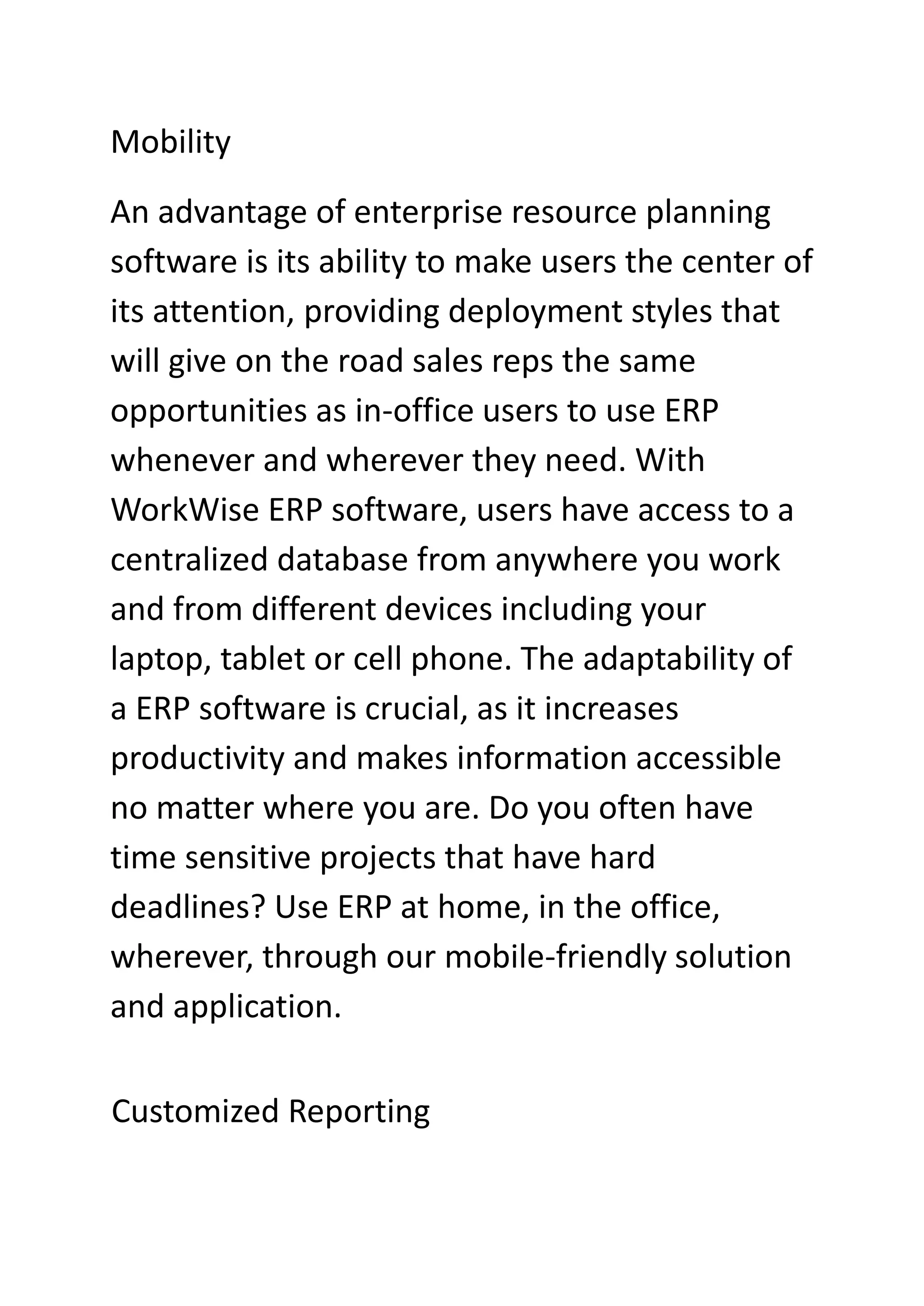 Mobility
An advantage of enterprise resource planning
software is its ability to make users the center of
its attention, providing deployment styles that
will give on the road sales reps the same
opportunities as in-office users to use ERP
whenever and wherever they need. With
WorkWise ERP software, users have access to a
centralized database from anywhere you work
and from different devices including your
laptop, tablet or cell phone. The adaptability of
a ERP software is crucial, as it increases
productivity and makes information accessible
no matter where you are. Do you often have
time sensitive projects that have hard
deadlines? Use ERP at home, in the office,
wherever, through our mobile-friendly solution
and application.
Customized Reporting
 