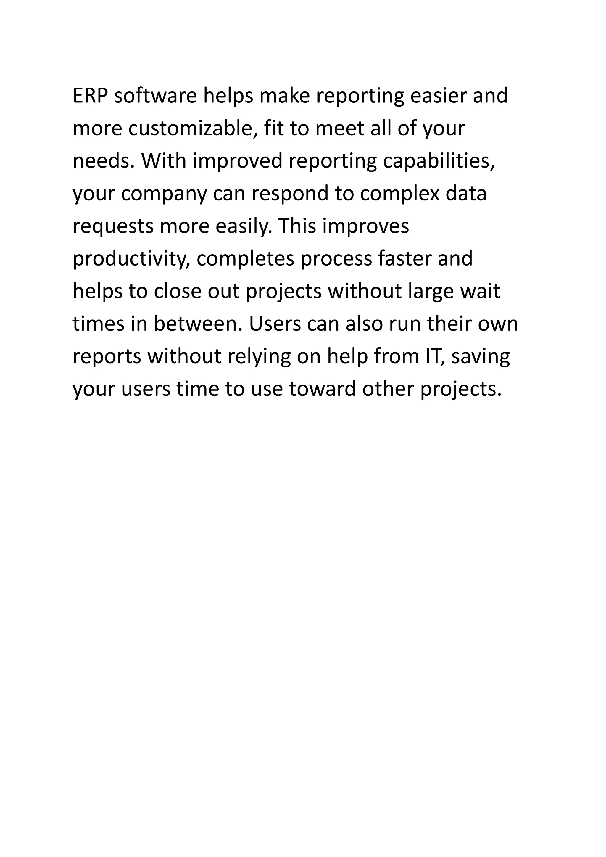 ERP software helps make reporting easier and
more customizable, fit to meet all of your
needs. With improved reporting capabilities,
your company can respond to complex data
requests more easily. This improves
productivity, completes process faster and
helps to close out projects without large wait
times in between. Users can also run their own
reports without relying on help from IT, saving
your users time to use toward other projects.
 