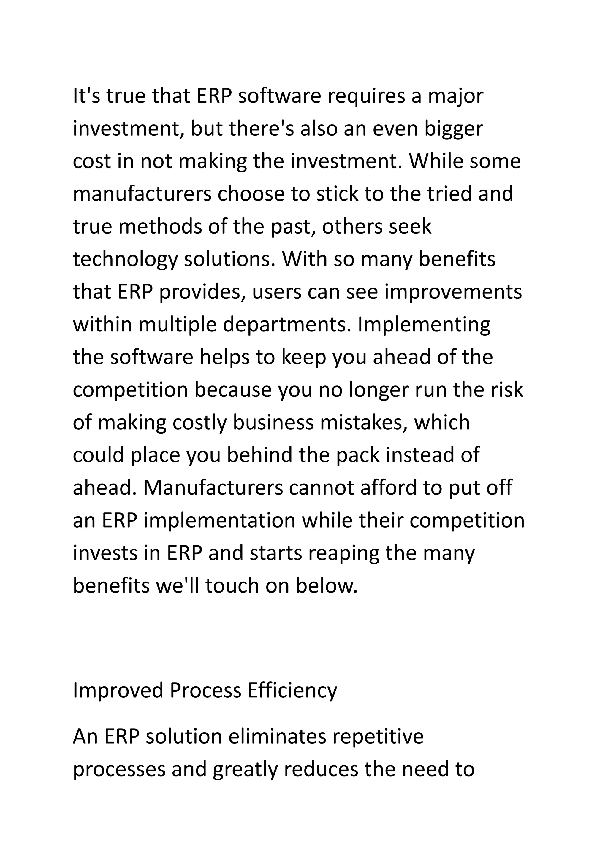 It's true that ERP software requires a major
investment, but there's also an even bigger
cost in not making the investment. While some
manufacturers choose to stick to the tried and
true methods of the past, others seek
technology solutions. With so many benefits
that ERP provides, users can see improvements
within multiple departments. Implementing
the software helps to keep you ahead of the
competition because you no longer run the risk
of making costly business mistakes, which
could place you behind the pack instead of
ahead. Manufacturers cannot afford to put off
an ERP implementation while their competition
invests in ERP and starts reaping the many
benefits we'll touch on below.
Improved Process Efficiency
An ERP solution eliminates repetitive
processes and greatly reduces the need to
 