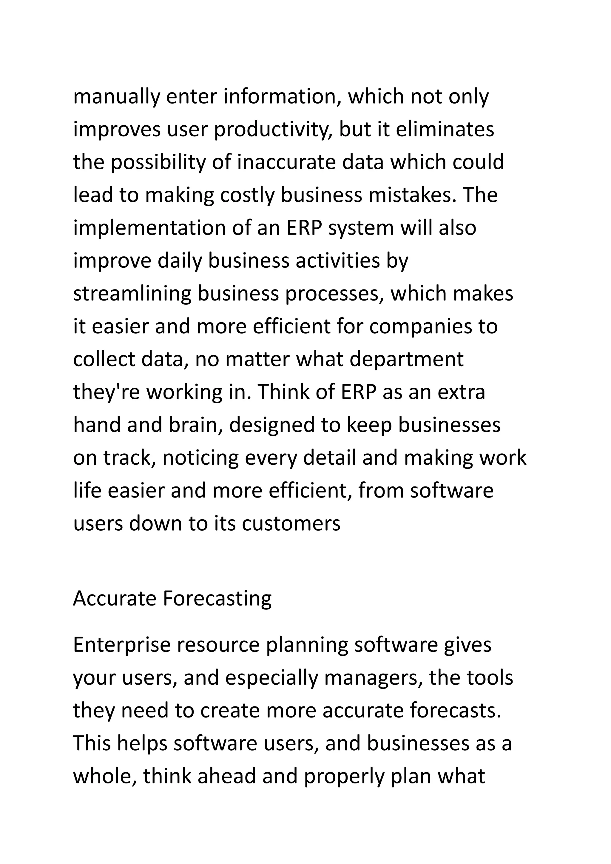 manually enter information, which not only
improves user productivity, but it eliminates
the possibility of inaccurate data which could
lead to making costly business mistakes. The
implementation of an ERP system will also
improve daily business activities by
streamlining business processes, which makes
it easier and more efficient for companies to
collect data, no matter what department
they're working in. Think of ERP as an extra
hand and brain, designed to keep businesses
on track, noticing every detail and making work
life easier and more efficient, from software
users down to its customers
Accurate Forecasting
Enterprise resource planning software gives
your users, and especially managers, the tools
they need to create more accurate forecasts.
This helps software users, and businesses as a
whole, think ahead and properly plan what
 