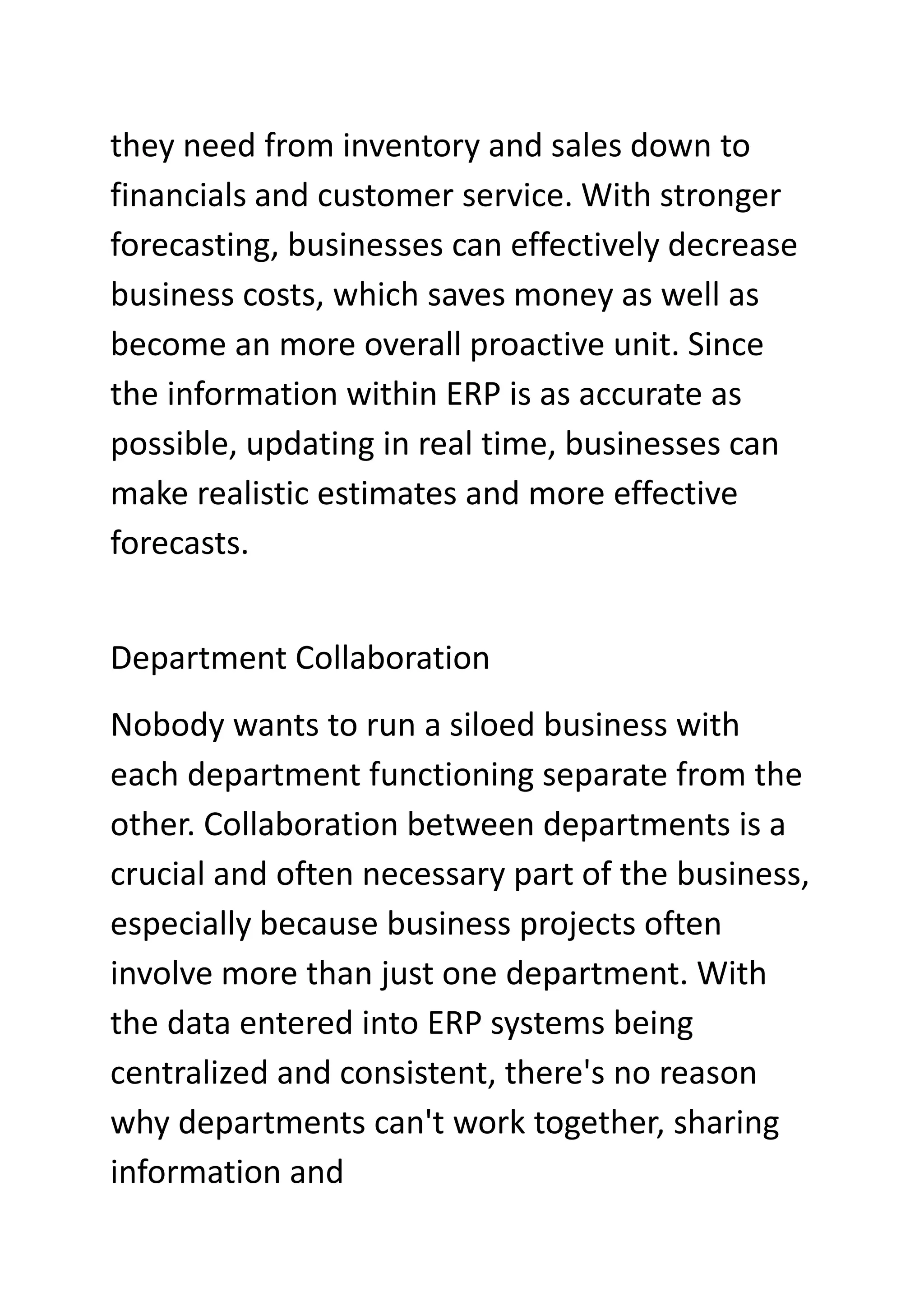 they need from inventory and sales down to
financials and customer service. With stronger
forecasting, businesses can effectively decrease
business costs, which saves money as well as
become an more overall proactive unit. Since
the information within ERP is as accurate as
possible, updating in real time, businesses can
make realistic estimates and more effective
forecasts.
Department Collaboration
Nobody wants to run a siloed business with
each department functioning separate from the
other. Collaboration between departments is a
crucial and often necessary part of the business,
especially because business projects often
involve more than just one department. With
the data entered into ERP systems being
centralized and consistent, there's no reason
why departments can't work together, sharing
information and
 
