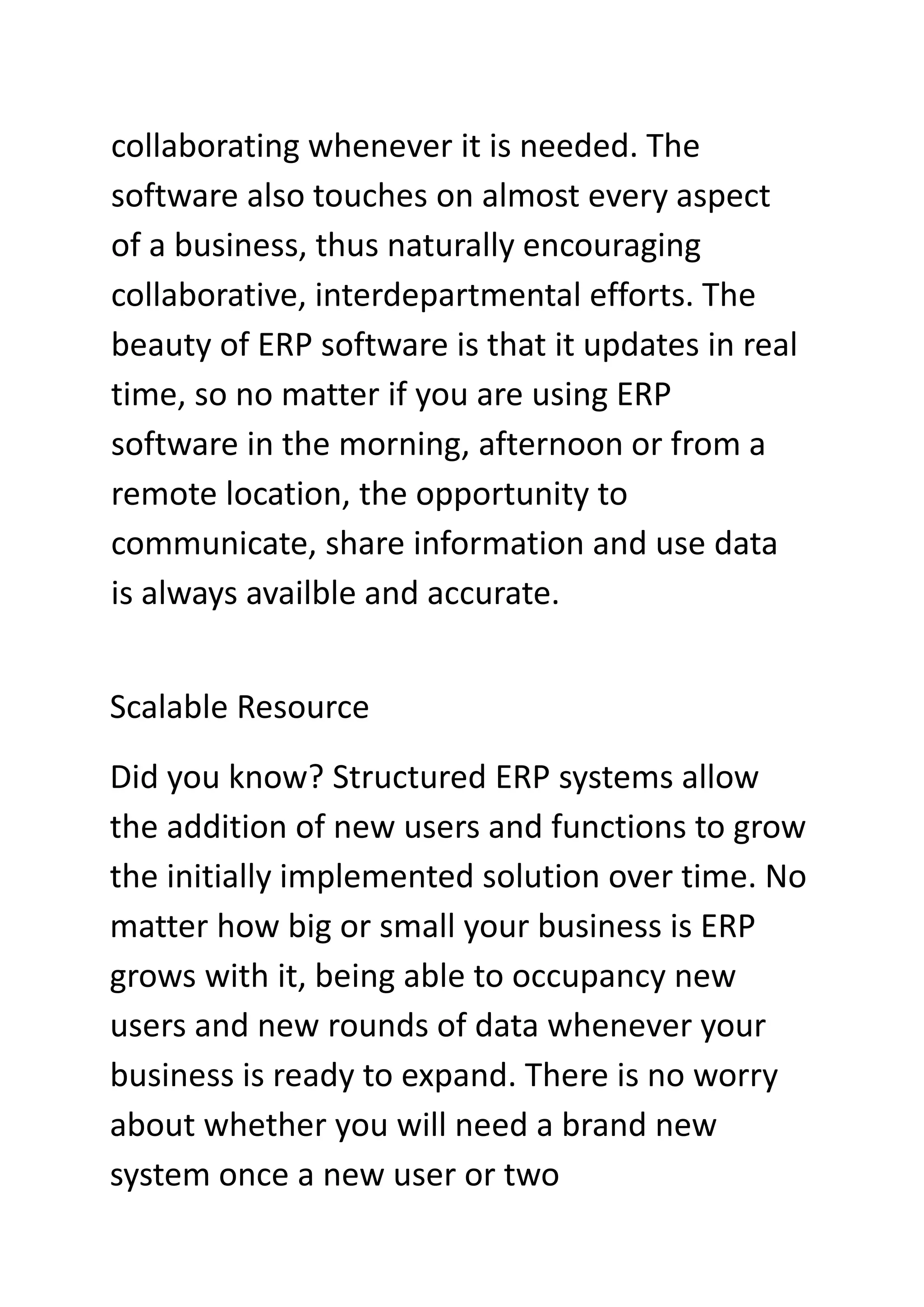 collaborating whenever it is needed. The
software also touches on almost every aspect
of a business, thus naturally encouraging
collaborative, interdepartmental efforts. The
beauty of ERP software is that it updates in real
time, so no matter if you are using ERP
software in the morning, afternoon or from a
remote location, the opportunity to
communicate, share information and use data
is always availble and accurate.
Scalable Resource
Did you know? Structured ERP systems allow
the addition of new users and functions to grow
the initially implemented solution over time. No
matter how big or small your business is ERP
grows with it, being able to occupancy new
users and new rounds of data whenever your
business is ready to expand. There is no worry
about whether you will need a brand new
system once a new user or two
 