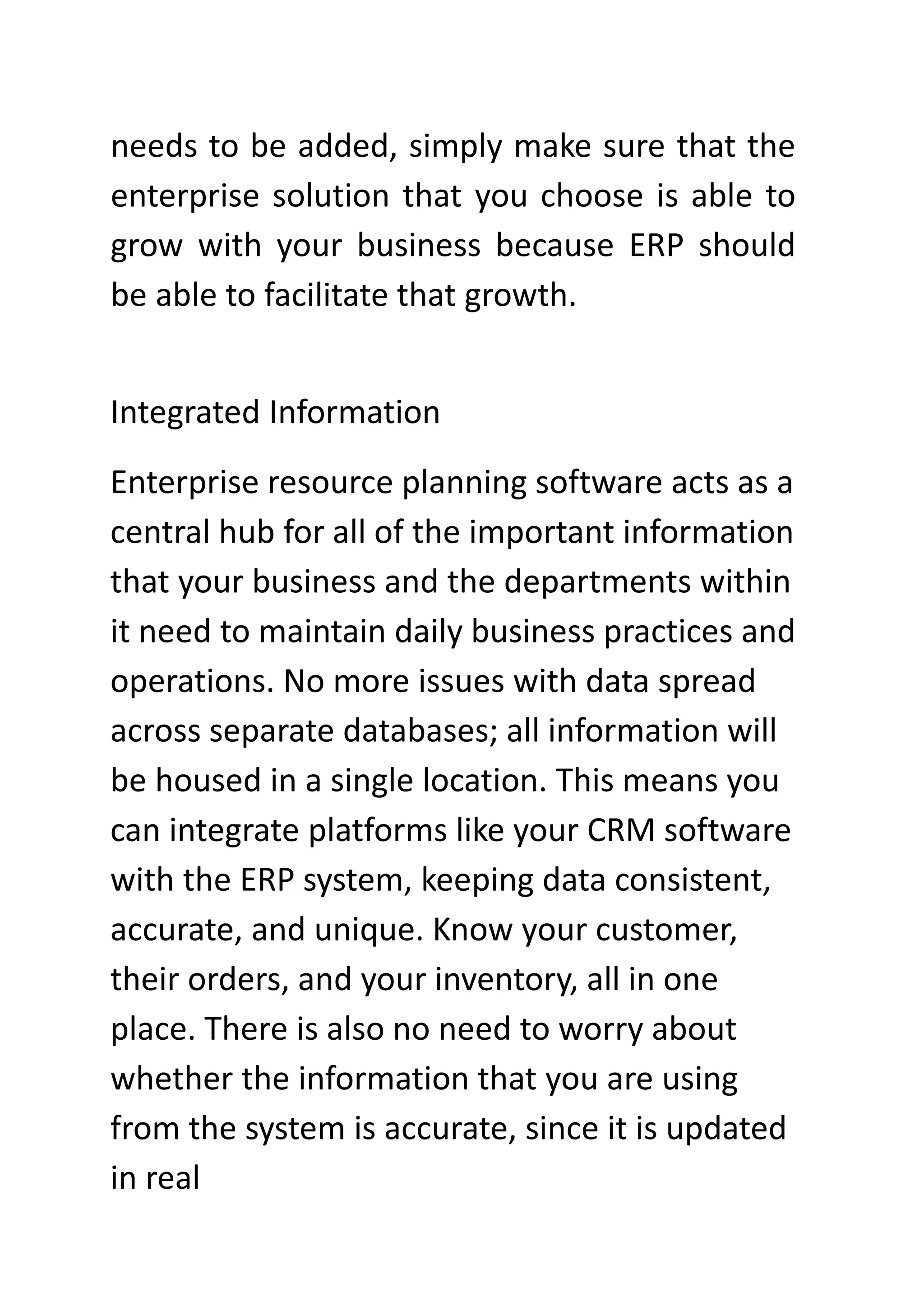 needs to be added, simply make sure that the
enterprise solution that you choose is able to
grow with your business because ERP should
be able to facilitate that growth.
Integrated Information
Enterprise resource planning software acts as a
central hub for all of the important information
that your business and the departments within
it need to maintain daily business practices and
operations. No more issues with data spread
across separate databases; all information will
be housed in a single location. This means you
can integrate platforms like your CRM software
with the ERP system, keeping data consistent,
accurate, and unique. Know your customer,
their orders, and your inventory, all in one
place. There is also no need to worry about
whether the information that you are using
from the system is accurate, since it is updated
in real
 