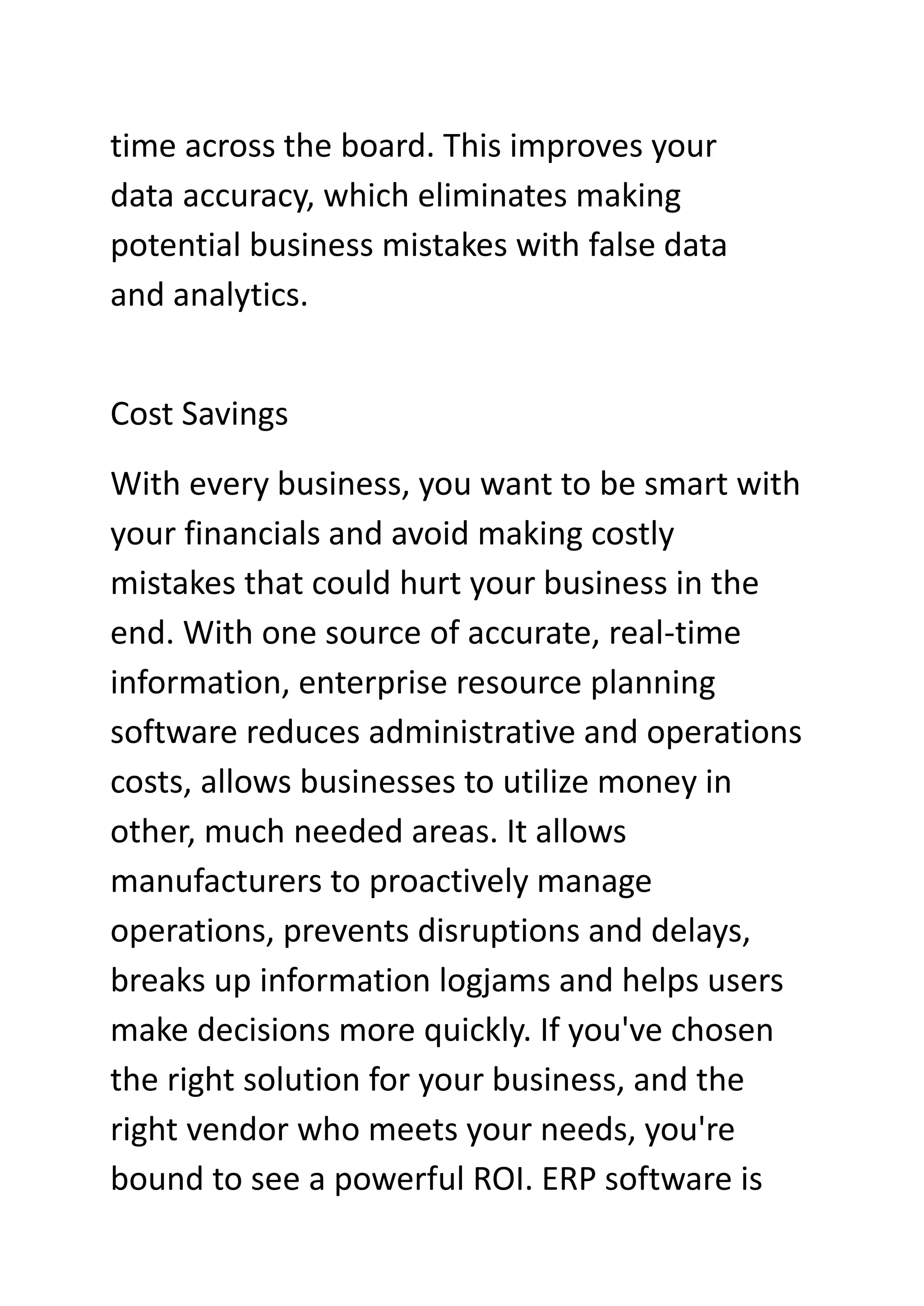 time across the board. This improves your
data accuracy, which eliminates making
potential business mistakes with false data
and analytics.
Cost Savings
With every business, you want to be smart with
your financials and avoid making costly
mistakes that could hurt your business in the
end. With one source of accurate, real-time
information, enterprise resource planning
software reduces administrative and operations
costs, allows businesses to utilize money in
other, much needed areas. It allows
manufacturers to proactively manage
operations, prevents disruptions and delays,
breaks up information logjams and helps users
make decisions more quickly. If you've chosen
the right solution for your business, and the
right vendor who meets your needs, you're
bound to see a powerful ROI. ERP software is
 