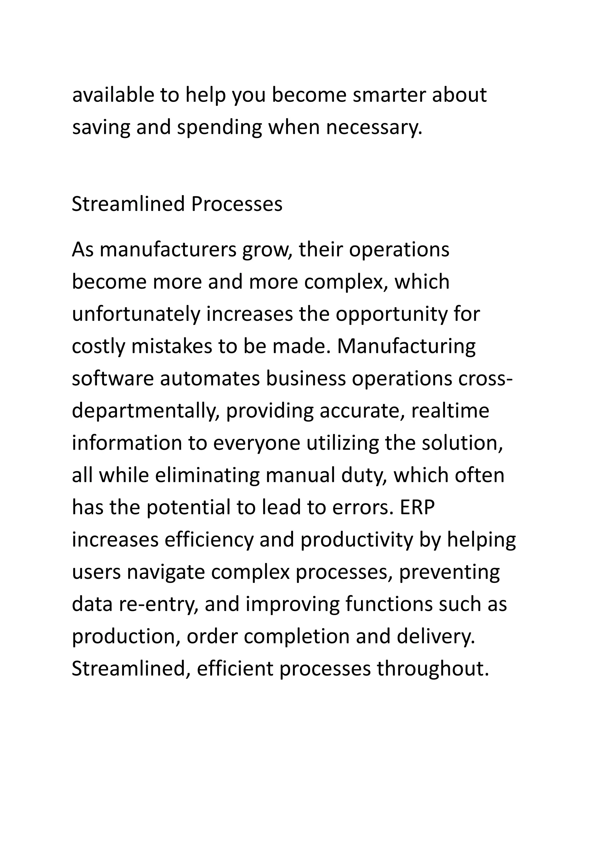 available to help you become smarter about
saving and spending when necessary.
Streamlined Processes
As manufacturers grow, their operations
become more and more complex, which
unfortunately increases the opportunity for
costly mistakes to be made. Manufacturing
software automates business operations cross-
departmentally, providing accurate, realtime
information to everyone utilizing the solution,
all while eliminating manual duty, which often
has the potential to lead to errors. ERP
increases efficiency and productivity by helping
users navigate complex processes, preventing
data re-entry, and improving functions such as
production, order completion and delivery.
Streamlined, efficient processes throughout.
 