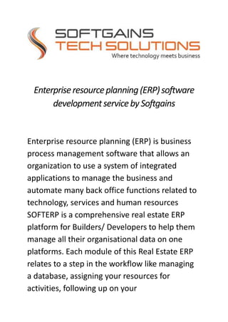 Enterpriseresourceplanning(ERP)software
developmentservicebySoftgains
Enterprise resource planning (ERP) is business
process management software that allows an
organization to use a system of integrated
applications to manage the business and
automate many back office functions related to
technology, services and human resources
SOFTERP is a comprehensive real estate ERP
platform for Builders/ Developers to help them
manage all their organisational data on one
platforms. Each module of this Real Estate ERP
relates to a step in the workflow like managing
a database, assigning your resources for
activities, following up on your
 