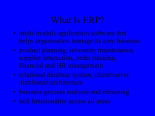 What Is ERP? multi-module application software that helps organization manage its core business product planning, inventory maintenance, supplier interaction, order tracking, financial and HR management relational database system, client/server distributed architecture business process analysis and retraining rich functionality across all areas 