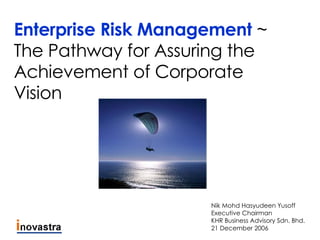 Enterprise Risk Management  ~ The Pathway for Assuring the Achievement of Corporate Vision Nik Mohd Hasyudeen Yusoff Executive Chairman KHR Business Advisory Sdn. Bhd. 21 December 2006 