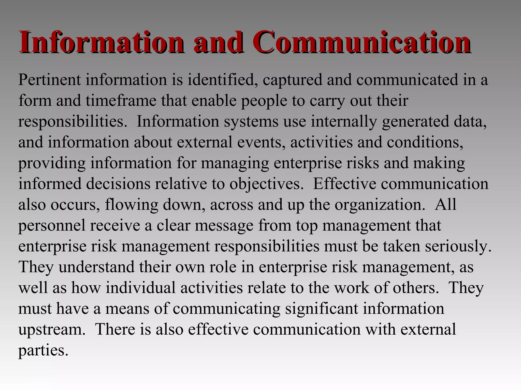 Information and Communication
Pertinent information is identified, captured and communicated in a
form and timeframe that enable people to carry out their
responsibilities. Information systems use internally generated data,
and information about external events, activities and conditions,
providing information for managing enterprise risks and making
informed decisions relative to objectives. Effective communication
also occurs, flowing down, across and up the organization. All
personnel receive a clear message from top management that
enterprise risk management responsibilities must be taken seriously.
They understand their own role in enterprise risk management, as
well as how individual activities relate to the work of others. They
must have a means of communicating significant information
upstream. There is also effective communication with external
parties.
 